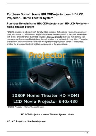 Purchase Domain Name HDLCDProjector.com: HD LCD
Projector – Home Theater System
Purchase Domain Name HDLCDProjector.com: HD LCD Projector –
Home Theater System
HD LCD projector is a type of high density video projector that projects videos, images or any
other information on a flat screen as part of the home theater system. In the past, it was done
with a slide projector or an overhead projector. HD LCD projector throws a high density light
beam coming from a metal-halide lamp through a prism or a series of dichroic filters. The prism
or the series of dichroic filters separates this light to three polysilicon panels – one for red,
another for green and the third for blue components of the video signal.




HD LCD Projector – Home Theater System


                 HD LCD Projector – Home Theater System: Video


HD LCD Projector: Site Development



                                                                                            1/5
 