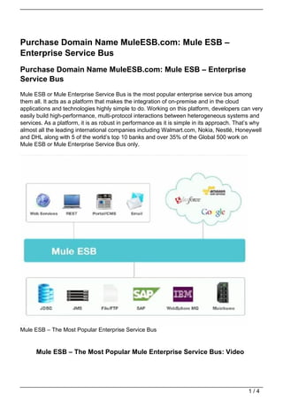 Purchase Domain Name MuleESB.com: Mule ESB –
Enterprise Service Bus
Purchase Domain Name MuleESB.com: Mule ESB – Enterprise
Service Bus
Mule ESB or Mule Enterprise Service Bus is the most popular enterprise service bus among
them all. It acts as a platform that makes the integration of on-premise and in the cloud
applications and technologies highly simple to do. Working on this platform, developers can very
easily build high-performance, multi-protocol interactions between heterogeneous systems and
services. As a platform, it is as robust in performance as it is simple in its approach. That’s why
almost all the leading international companies including Walmart.com, Nokia, Nestlé, Honeywell
and DHL along with 5 of the world’s top 10 banks and over 35% of the Global 500 work on
Mule ESB or Mule Enterprise Service Bus only.




Mule ESB – The Most Popular Enterprise Service Bus


      Mule ESB – The Most Popular Mule Enterprise Service Bus: Video




                                                                                             1/4
 