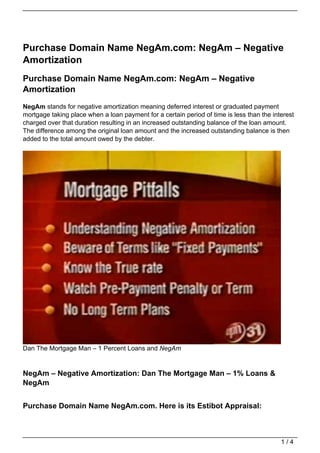 Purchase Domain Name NegAm.com: NegAm – Negative
Amortization
Purchase Domain Name NegAm.com: NegAm – Negative
Amortization
NegAm stands for negative amortization meaning deferred interest or graduated payment
mortgage taking place when a loan payment for a certain period of time is less than the interest
charged over that duration resulting in an increased outstanding balance of the loan amount.
The difference among the original loan amount and the increased outstanding balance is then
added to the total amount owed by the debter.




Dan The Mortgage Man – 1 Percent Loans and NegAm


NegAm – Negative Amortization: Dan The Mortgage Man – 1% Loans &
NegAm


Purchase Domain Name NegAm.com. Here is its Estibot Appraisal:



                                                                                           1/4
 
