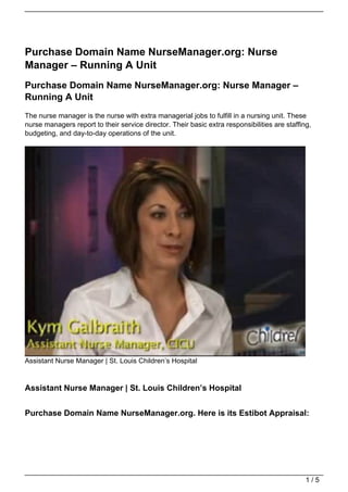 Purchase Domain Name NurseManager.org: Nurse
Manager – Running A Unit
Purchase Domain Name NurseManager.org: Nurse Manager –
Running A Unit
The nurse manager is the nurse with extra managerial jobs to fulfill in a nursing unit. These
nurse managers report to their service director. Their basic extra responsibilities are staffing,
budgeting, and day-to-day operations of the unit.




Assistant Nurse Manager | St. Louis Children’s Hospital


Assistant Nurse Manager | St. Louis Children’s Hospital


Purchase Domain Name NurseManager.org. Here is its Estibot Appraisal:




                                                                                               1/5
 
