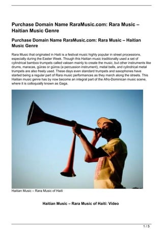 Purchase Domain Name RaraMusic.com: Rara Music –
Haitian Music Genre
Purchase Domain Name RaraMusic.com: Rara Music – Haitian
Music Genre
Rara Music that originated in Haiti is a festival music highly popular in street processions,
especially during the Easter Week. Though this Haitian music traditionally used a set of
cylindrical bamboo trumpets called vaksen mainly to create the music, but other instruments like
drums, maracas, güiras or güiros (a percussion instrument), metal bells, and cylindrical metal
trumpets are also freely used. These days even standard trumpets and saxophones have
started being a regular part of Rara music performances as they march along the streets. This
Haitian music genre has by now become an integral part of the Afro-Dominican music scene,
where it is colloquially known as Gaga.




Haitian Music – Rara Music of Haiti


                     Haitian Music – Rara Music of Haiti: Video




                                                                                          1/5
 