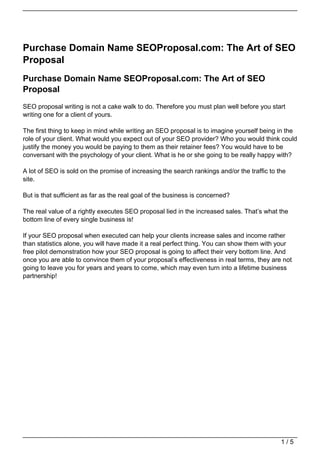 Purchase Domain Name SEOProposal.com: The Art of SEO
Proposal
Purchase Domain Name SEOProposal.com: The Art of SEO
Proposal
SEO proposal writing is not a cake walk to do. Therefore you must plan well before you start
writing one for a client of yours.

The first thing to keep in mind while writing an SEO proposal is to imagine yourself being in the
role of your client. What would you expect out of your SEO provider? Who you would think could
justify the money you would be paying to them as their retainer fees? You would have to be
conversant with the psychology of your client. What is he or she going to be really happy with?

A lot of SEO is sold on the promise of increasing the search rankings and/or the traffic to the
site.

But is that sufficient as far as the real goal of the business is concerned?

The real value of a rightly executes SEO proposal lied in the increased sales. That’s what the
bottom line of every single business is!

If your SEO proposal when executed can help your clients increase sales and income rather
than statistics alone, you will have made it a real perfect thing. You can show them with your
free pilot demonstration how your SEO proposal is going to affect their very bottom line. And
once you are able to convince them of your proposal’s effectiveness in real terms, they are not
going to leave you for years and years to come, which may even turn into a lifetime business
partnership!




                                                                                             1/5
 