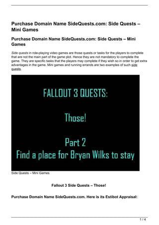 Purchase Domain Name SideQuests.com: Side Quests –
Mini Games
Purchase Domain Name SideQuests.com: Side Quests – Mini
Games
Side quests in role-playing video games are those quests or tasks for the players to complete
that are not the main part of the game plot. Hence they are not mandatory to complete the
game. They are specific tasks that the players may complete if they wish so in order to get extra
advantages in the game. Mini games and running errands are two examples of such side
quests.




Side Quests – Mini Games


                            Fallout 3 Side Quests – Those!


Purchase Domain Name SideQuests.com. Here is its Estibot Appraisal:




                                                                                           1/4
 