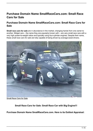 Purchase Domain Name SmallRaceCars.com: Small Race
Cars for Sale
Purchase Domain Name SmallRaceCars.com: Small Race Cars for
Sale
Small race cars for sale are in abundance in the market, changing hands from one owner to
another. Midget cars – the name they are popularly known with – are very small race cars with a
very high power-to-weight ratios and typically using four-cylinder engines. Despite their name,
these small race cars for sale are fully capable of being driven by average-sized drivers.




Small Race Cars for Sale


         Small Race Cars for Sale: Small Race Car with Big Engine!!!


Purchase Domain Name SmallRaceCars.com. Here is its Estibot Appraisal:




                                                                                         1/5
 