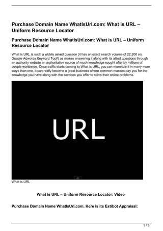 Purchase Domain Name WhatIsUrl.com: What is URL –
Uniform Resource Locator
Purchase Domain Name WhatIsUrl.com: What is URL – Uniform
Resource Locator
What is URL is such a widely asked question (it has an exact search volume of 22,200 on
Google Adwords Keyword Tool!) as makes answering it along with its allied questions through
an authority website an authoritative source of much knowledge sought after by millions of
people worldwide. Once traffic starts coming to What is URL, you can monetize it in many more
ways than one. It can really become a great business where common masses pay you for the
knowledge you have along with the services you offer to solve their online problems.




What is URL


                What is URL – Uniform Resource Locator: Video


Purchase Domain Name WhatIsUrl.com. Here is its Estibot Appraisal:



                                                                                        1/5
 