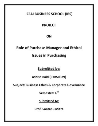 ICFAI BUSINESS SCHOOL (IBS)

                  PROJECT

                     ON


  Role of Purchase Manager and Ethical
            Issues in Purchasing


                Submitted by:

            Ashish Baid (07BS0829)

Subject: Business Ethics & Corporate Governance

                 Semester: 4th

                Submitted to:

              Prof. Santanu Mitra
 