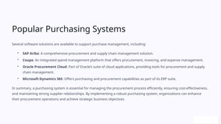 Popular Purchasing Systems
Several software solutions are available to support purchase management, including:
• SAP Ariba: A comprehensive procurement and supply chain management solution.
• Coupa: An integrated spend management platform that offers procurement, invoicing, and expense management.
• Oracle Procurement Cloud: Part of Oracle’s suite of cloud applications, providing tools for procurement and supply
chain management.
• Microsoft Dynamics 365: Offers purchasing and procurement capabilities as part of its ERP suite.
In summary, a purchasing system is essential for managing the procurement process efficiently, ensuring cost-effectiveness,
and maintaining strong supplier relationships. By implementing a robust purchasing system, organizations can enhance
their procurement operations and achieve strategic business objectives.
 