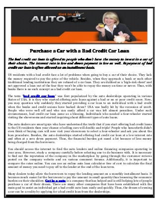 Purchase a Car with a Bad Credit Car Loan
The bad credit car loan is offered to people who don't have the money to invest in a car of
their choice. The interest rate is low and down payment is low as well. Repayment of bad
credit car loan is often allowed on an installment basis.
US residents with a bad credit face a lot of problems when going to buy a car of their choice. They lack
the money required to pay the price of the vehicle. Besides, when they approach a bank or such other
traditional lending institutions they are refused of a car loan. They are dubbed as a 'high-risk client' and
not approved a loan out of the fear they won't be able to repay the money on time or never. Thus, with
banks there is no such concept as a bad credit car loan.
bad
The term "bad credit car loan was first popularized by the auto dealerships operating in various
loan"
States of USA. It is they who started offering auto loans against a bad or no or poor credit score. Now,
you may question why suddenly they started providing a car loan to an individual with a bad credit
when the banks and credit unions have backed down? USA was badly hit by the recession of 2008.
People who were well off and who can easily afford a car was left almost penniless. Under such
circumstances, bad credit car loan came as a blessing. Individuals who needed a four-wheeler started
visiting the showrooms and started inquiring about different types of auto loans.
The auto dealers are smart guys who have understood the truth that if you start offering bad credit loans
to the US residents then your chance of selling cars will double and triple! People who henceforth didn't
even think of buying cars will now visit your showroom to select a four-wheeler and ask you about the
loan procedure. Besides, the auto dealerships started offering bad credit car loan at a low interest rate
and often at a zero down payment. Thus, the financial burden got eased a lot because of less money
being charged from the borrowers.
You should access the internet to find the auto lenders and online financing companies operating in
your area. However, study a company carefully before selecting one to do business with. It is necessary
to find out the reputation of the company in the marketplace by going through the customer reviews
posted on the company website and on various comment forums. Additionally, it is important to
compare the rates online. You can use an online auto loan calculator free of cost to calculate the final
amount of money you need to pay off to the lender at the end of the loan term.
Many dealers today allow the borrowers to repay the lending amount on a monthly installment basis. It
becomes much easier for the borrowers to pay the amount in small quantity thus lessening the economic
burden on their shoulders. Get in a auto is a company that has helped and is still helping lots of people
purchase a car of their dream. There are many other companies that have been established with the
main goal to assist an individual get a bad credit auto loan easily and quickly. Thus, the dream of owning
a car can be a reality by applying for a bad credit loan from the dealerships.

 