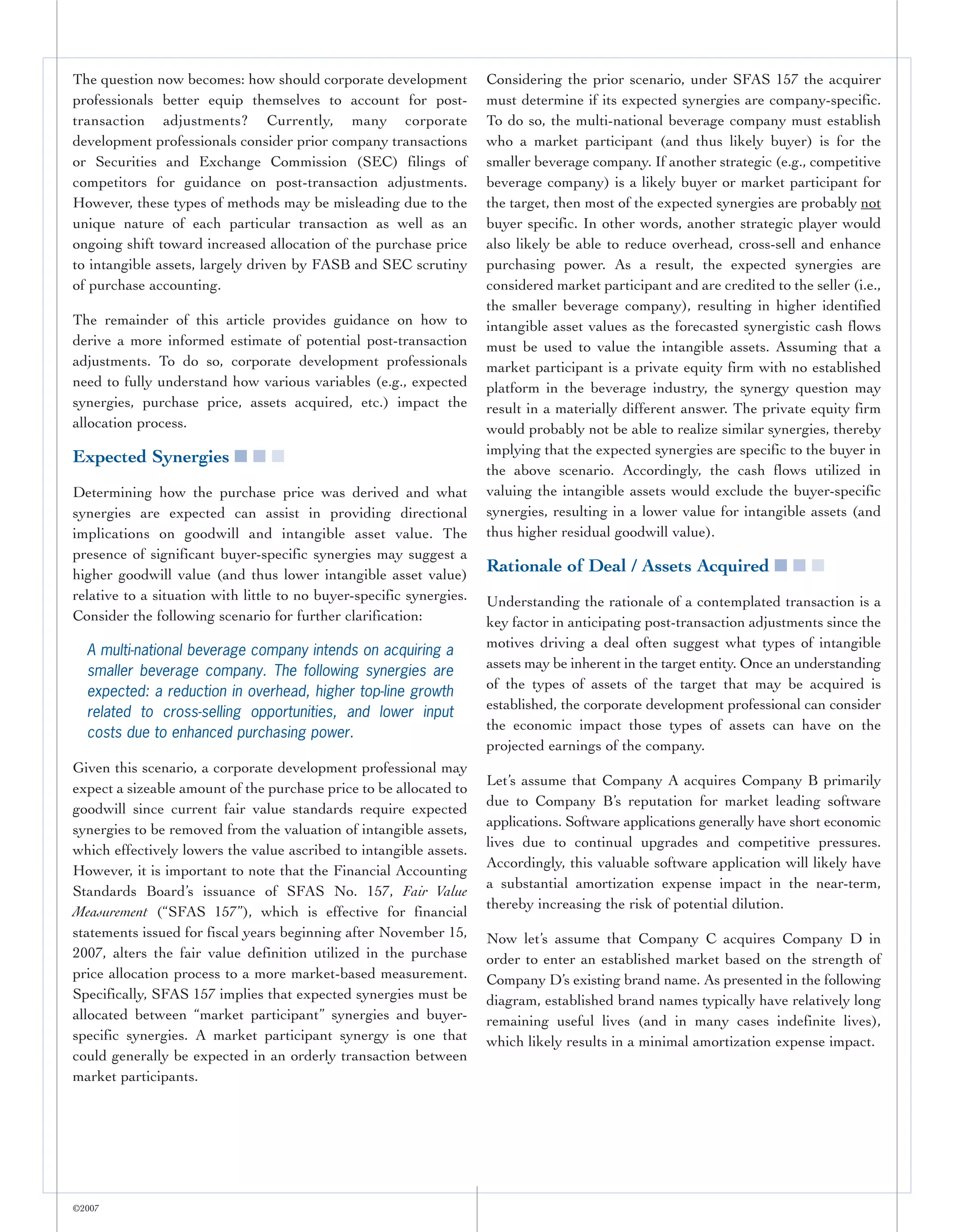 The question now becomes: how should corporate development            Considering the prior scenario, under SFAS 157 the acquirer
professionals better equip themselves to account for post-            must determine if its expected synergies are company-specific.
transaction adjustments? Currently, many corporate                    To do so, the multi-national beverage company must establish
development professionals consider prior company transactions         who a market participant (and thus likely buyer) is for the
or Securities and Exchange Commission (SEC) filings of                smaller beverage company. If another strategic (e.g., competitive
competitors for guidance on post-transaction adjustments.             beverage company) is a likely buyer or market participant for
However, these types of methods may be misleading due to the          the target, then most of the expected synergies are probably not
unique nature of each particular transaction as well as an            buyer specific. In other words, another strategic player would
ongoing shift toward increased allocation of the purchase price       also likely be able to reduce overhead, cross-sell and enhance
to intangible assets, largely driven by FASB and SEC scrutiny         purchasing power. As a result, the expected synergies are
of purchase accounting.                                               considered market participant and are credited to the seller (i.e.,
                                                                      the smaller beverage company), resulting in higher identified
The remainder of this article provides guidance on how to             intangible asset values as the forecasted synergistic cash flows
derive a more informed estimate of potential post-transaction         must be used to value the intangible assets. Assuming that a
adjustments. To do so, corporate development professionals            market participant is a private equity firm with no established
need to fully understand how various variables (e.g., expected        platform in the beverage industry, the synergy question may
synergies, purchase price, assets acquired, etc.) impact the          result in a materially different answer. The private equity firm
allocation process.                                                   would probably not be able to realize similar synergies, thereby
                                                                      implying that the expected synergies are specific to the buyer in
Expected Synergies ■ ■ ■
                                                                      the above scenario. Accordingly, the cash flows utilized in
Determining how the purchase price was derived and what               valuing the intangible assets would exclude the buyer-specific
synergies are expected can assist in providing directional            synergies, resulting in a lower value for intangible assets (and
implications on goodwill and intangible asset value. The              thus higher residual goodwill value).
presence of significant buyer-specific synergies may suggest a
higher goodwill value (and thus lower intangible asset value)
                                                                      Rationale of Deal / Assets Acquired ■ ■ ■
relative to a situation with little to no buyer-specific synergies.   Understanding the rationale of a contemplated transaction is a
Consider the following scenario for further clarification:            key factor in anticipating post-transaction adjustments since the
                                                                      motives driving a deal often suggest what types of intangible
  A multi-national beverage company intends on acquiring a
                                                                      assets may be inherent in the target entity. Once an understanding
  smaller beverage company. The following synergies are
                                                                      of the types of assets of the target that may be acquired is
  expected: a reduction in overhead, higher top-line growth
                                                                      established, the corporate development professional can consider
  related to cross-selling opportunities, and lower input
                                                                      the economic impact those types of assets can have on the
  costs due to enhanced purchasing power.
                                                                      projected earnings of the company.
Given this scenario, a corporate development professional may
                                                                      Let’s assume that Company A acquires Company B primarily
expect a sizeable amount of the purchase price to be allocated to
                                                                      due to Company B’s reputation for market leading software
goodwill since current fair value standards require expected
                                                                      applications. Software applications generally have short economic
synergies to be removed from the valuation of intangible assets,
                                                                      lives due to continual upgrades and competitive pressures.
which effectively lowers the value ascribed to intangible assets.
                                                                      Accordingly, this valuable software application will likely have
However, it is important to note that the Financial Accounting
                                                                      a substantial amortization expense impact in the near-term,
Standards Board’s issuance of SFAS No. 157, Fair Value
                                                                      thereby increasing the risk of potential dilution.
Measurement (“SFAS 157”), which is effective for financial
statements issued for fiscal years beginning after November 15,       Now let’s assume that Company C acquires Company D in
2007, alters the fair value definition utilized in the purchase       order to enter an established market based on the strength of
price allocation process to a more market-based measurement.          Company D’s existing brand name. As presented in the following
Specifically, SFAS 157 implies that expected synergies must be        diagram, established brand names typically have relatively long
allocated between “market participant” synergies and buyer-           remaining useful lives (and in many cases indefinite lives),
specific synergies. A market participant synergy is one that          which likely results in a minimal amortization expense impact.
could generally be expected in an orderly transaction between
market participants.




©2007
 