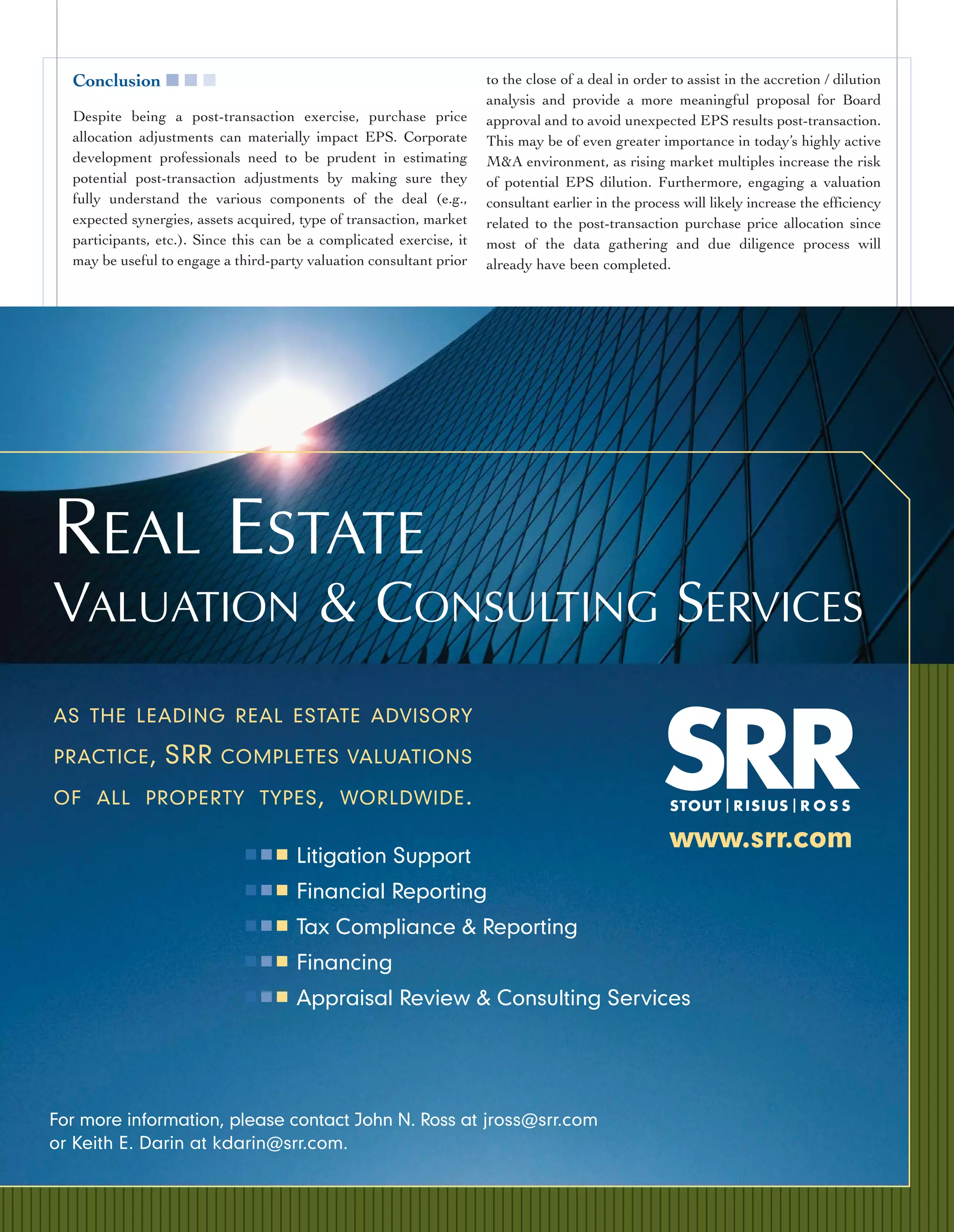 Conclusion ■ ■ ■                                                    to the close of a deal in order to assist in the accretion / dilution
                                                                      analysis and provide a more meaningful proposal for Board
  Despite being a post-transaction exercise, purchase price           approval and to avoid unexpected EPS results post-transaction.
  allocation adjustments can materially impact EPS. Corporate         This may be of even greater importance in today’s highly active
  development professionals need to be prudent in estimating          M&A environment, as rising market multiples increase the risk
  potential post-transaction adjustments by making sure they          of potential EPS dilution. Furthermore, engaging a valuation
  fully understand the various components of the deal (e.g.,          consultant earlier in the process will likely increase the efficiency
  expected synergies, assets acquired, type of transaction, market    related to the post-transaction purchase price allocation since
  participants, etc.). Since this can be a complicated exercise, it   most of the data gathering and due diligence process will
  may be useful to engage a third-party valuation consultant prior    already have been completed.




REAL ESTATE
VALUATION & CONSULTING SERVICES
AS THE LEADING REAL ESTATE ADVISORY

PRACTICE ,       SRR      COMPLETES VALUATIONS

OF ALL PROPERTY TYPES , WORLDWIDE .

                              ■■■
                                                                                                      www.srr.com
                                      Litigation Support
                              ■■■     Financial Reporting
                              ■■■     Tax Compliance & Reporting
                              ■■■     Financing
                              ■■■     Appraisal Review & Consulting Services




For more information, please contact John N. Ross at jross@srr.com
or Keith E. Darin at kdarin@srr.com.
 