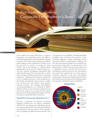 Purchase Accounting:
        Corporate Development’s Bane?



                                                                               Jason M. Muraco, CFA – jmuraco@srr.com
                                                                                    Dominic M. Brault – dbrault@srr.com




In the middle of any large M&A deal is a corporate             of acquired assets and liabilities (including identifiable
development team performing extensive due diligence            intangible assets) and book value represents a post-
and analyzing the possible economic benefits of a potential    transaction adjustment. Certain adjustments may be
transaction. The final investment decision for a publicly      material and will have a notable impact on EPS (e.g., the
traded company is often conditioned on whether or not          fair value of amortizing intangible assets with little to no
the transaction is accretive to earnings per share             pre-transaction book value). As demonstrated in the
(“EPS”). Due to the importance a company’s Board               following chart, a SFAS 141 purchase price allocation is
typically places on the accretion / dilution analysis, it is   a “closed loop” process, as the fair values of the assets
vital that corporate development professionals fully           and liabilities acquired must fit into the total purchase
understand all aspects of the transaction that can affect      price paid for the acquired entity. As a result, any post-
future earnings, including post-transaction accounting         transaction adjustment to the assets and liabilities
adjustments. Estimating post-transaction adjustments           acquired impacts the amount booked to goodwill, which is
can be a complicated process, as most adjustments are          the residual account that captures the remaining purchase
deal specific and dependent upon numerous variables            price paid above all identified assets and liabilities.
(e.g., purchase price paid, specific assets acquired,
                                                                                   Purchase Price
expected synergies, asset valuation methodologies,
accounting promulgations, etc.). Obtaining an upfront                                                      Legend:
informed estimate of post-transaction adjustments can
                                                                                                                Working
improve the accuracy of any pre-transaction analysis                  Reporting                                 Capital
presented to the Board and may help mitigate the risk of
                                                                      Unit 1                                    Personal
entering into a potentially dilutive transaction.
                                                                                                                Property
Typical Post-Transaction Adjustments ■ ■ ■                                               Reporting              Real
                                                                                         Unit 3                 Property
Pursuant to Statement of Financial Accounting
                                                                      Reporting                                 Intangible
Standards (“SFAS”) No. 141, Business Combinations
                                                                      Unit 2                                    Assets
(“SFAS 141”), an acquiring entity shall allocate the cost
of an acquired entity to the assets acquired and liabilities                                                    Goodwill
assumed based on their fair values as of the acquisition
date. Accordingly, any difference between the fair value

©2007
 