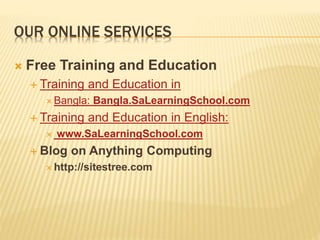 OUR ONLINE SERVICES
 Free Training and Education
 Training and Education in
 Bangla: Bangla.SaLearningSchool.com
 Training and Education in English:
 www.SaLearningSchool.com
 Blog on Anything Computing
 http://sitestree.com
 
