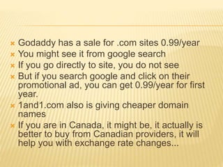  Godaddy has a sale for .com sites 0.99/year
 You might see it from google search
 If you go directly to site, you do not see
 But if you search google and click on their
promotional ad, you can get 0.99/year for first
year.
 1and1.com also is giving cheaper domain
names
 If you are in Canada, it might be, it actually is
better to buy from Canadian providers, it will
help you with exchange rate changes...
 