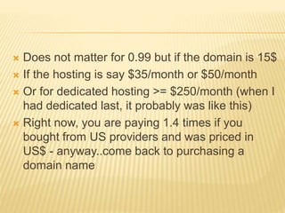  Does not matter for 0.99 but if the domain is 15$
 If the hosting is say $35/month or $50/month
 Or for dedicated hosting >= $250/month (when I
had dedicated last, it probably was like this)
 Right now, you are paying 1.4 times if you
bought from US providers and was priced in
US$ - anyway..come back to purchasing a
domain name
 