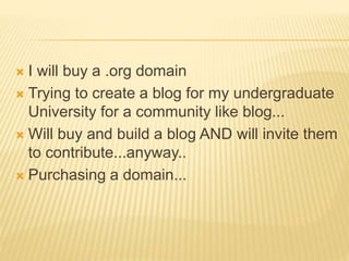  I will buy a .org domain
 Trying to create a blog for my undergraduate
University for a community like blog...
 Will buy and build a blog AND will invite them
to contribute...anyway..
 Purchasing a domain...
 