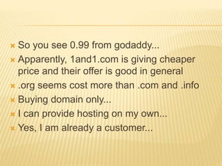  So you see 0.99 from godaddy...
 Apparently, 1and1.com is giving cheaper
price and their offer is good in general
 .org seems cost more than .com and .info
 Buying domain only...
 I can provide hosting on my own...
 Yes, I am already a customer...
 