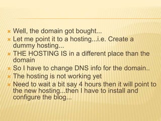  Well, the domain got bought...
 Let me point it to a hosting...i.e. Create a
dummy hosting...
 THE HOSTING IS in a different place than the
domain
 So I have to change DNS info for the domain..
 The hosting is not working yet
 Need to wait a bit say 4 hours then it will point to
the new hosting...then I have to install and
configure the blog...
 