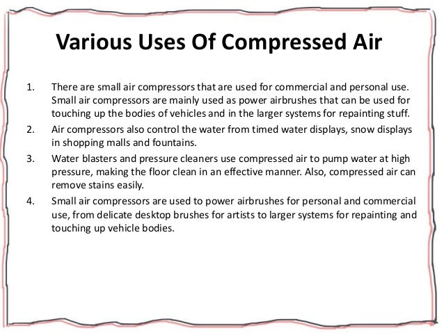 Various Uses Of Compressed Air
1. There are small air compressors that are used for commercial and personal use.
Small air compressors are mainly used as power airbrushes that can be used for
touching up the bodies of vehicles and in the larger systems for repainting stuff.
2. Air compressors also control the water from timed water displays, snow displays
in shopping malls and fountains.
3. Water blasters and pressure cleaners use compressed air to pump water at high
pressure, making the floor clean in an effective manner. Also, compressed air can
remove stains easily.
4. Small air compressors are used to power airbrushes for personal and commercial
use, from delicate desktop brushes for artists to larger systems for repainting and
touching up vehicle bodies.
 