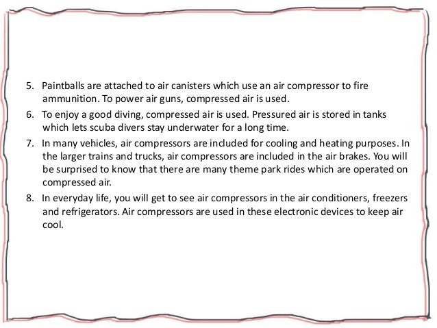 5. Paintballs are attached to air canisters which use an air compressor to fire
ammunition. To power air guns, compressed air is used.
6. To enjoy a good diving, compressed air is used. Pressured air is stored in tanks
which lets scuba divers stay underwater for a long time.
7. In many vehicles, air compressors are included for cooling and heating purposes. In
the larger trains and trucks, air compressors are included in the air brakes. You will
be surprised to know that there are many theme park rides which are operated on
compressed air.
8. In everyday life, you will get to see air compressors in the air conditioners, freezers
and refrigerators. Air compressors are used in these electronic devices to keep air
cool.
 