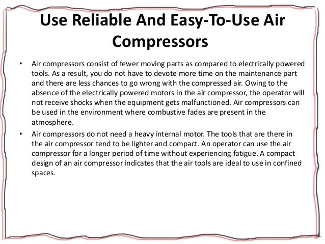 Use Reliable And Easy-To-Use Air
Compressors
• Air compressors consist of fewer moving parts as compared to electrically powered
tools. As a result, you do not have to devote more time on the maintenance part
and there are less chances to go wrong with the compressed air. Owing to the
absence of the electrically powered motors in the air compressor, the operator will
not receive shocks when the equipment gets malfunctioned. Air compressors can
be used in the environment where combustive fades are present in the
atmosphere.
• Air compressors do not need a heavy internal motor. The tools that are there in
the air compressor tend to be lighter and compact. An operator can use the air
compressor for a longer period of time without experiencing fatigue. A compact
design of an air compressor indicates that the air tools are ideal to use in confined
spaces.
 