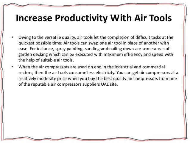 Increase Productivity With Air Tools
• Owing to the versatile quality, air tools let the completion of difficult tasks at the
quickest possible time. Air tools can swap one air tool in place of another with
ease. For instance, spray painting, sanding and nailing down are some areas of
garden decking which can be executed with maximum efficiency and speed with
the help of suitable air tools.
• When the air compressors are used on end in the industrial and commercial
sectors, then the air tools consume less electricity. You can get air compressors at a
relatively moderate price when you buy the best quality air compressors from one
of the reputable air compressors suppliers UAE site.
 