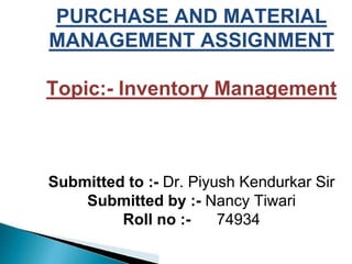 PURCHASE AND MATERIAL
MANAGEMENT ASSIGNMENT
Topic:- Inventory Management
Submitted to :- Dr. Piyush Kendurkar Sir
Submitted by :- Nancy Tiwari
Roll no :- 74934
 