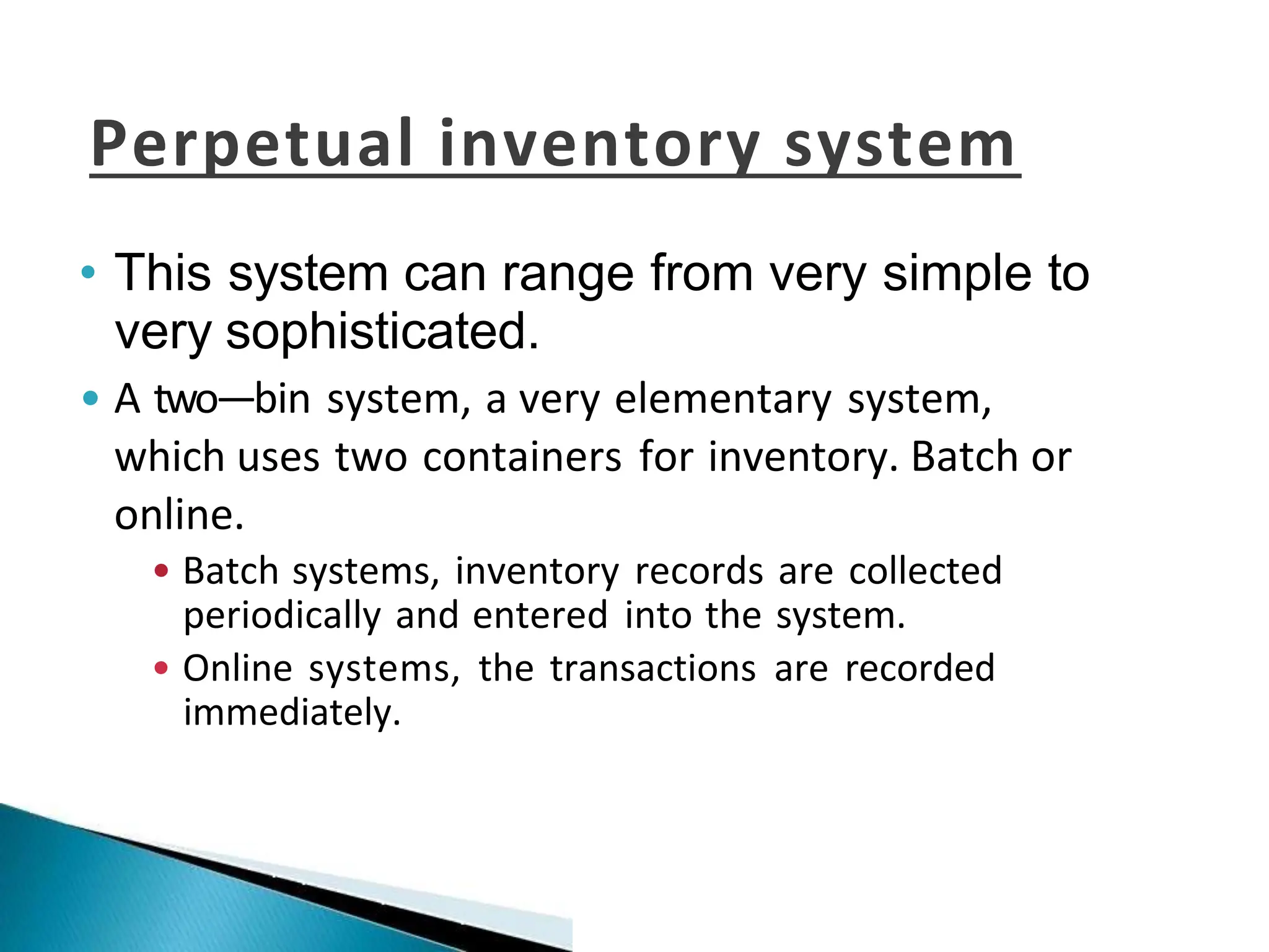 Perpetual inventory system
• This system can range from very simple to
very sophisticated.
• A two—bin system, a very elementary system,
which uses two containers for inventory. Batch or
online.
• Batch systems, inventory records are collected
periodically and entered into the system.
• Online systems, the transactions are recorded
immediately.
 