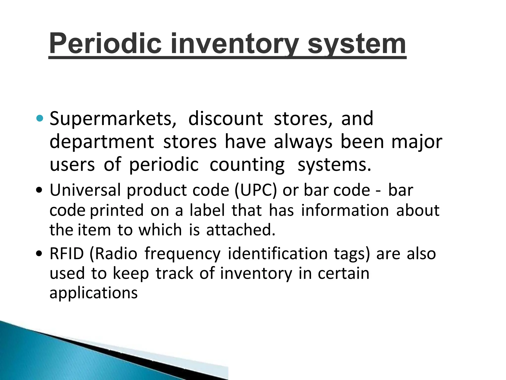 • Supermarkets, discount stores, and
department stores have always been major
users of periodic counting systems.
• Universal product code (UPC) or bar code - bar
code printed on a label that has information about
the item to which is attached.
• RFID (Radio frequency identification tags) are also
used to keep track of inventory in certain
applications
Periodic inventory system
 