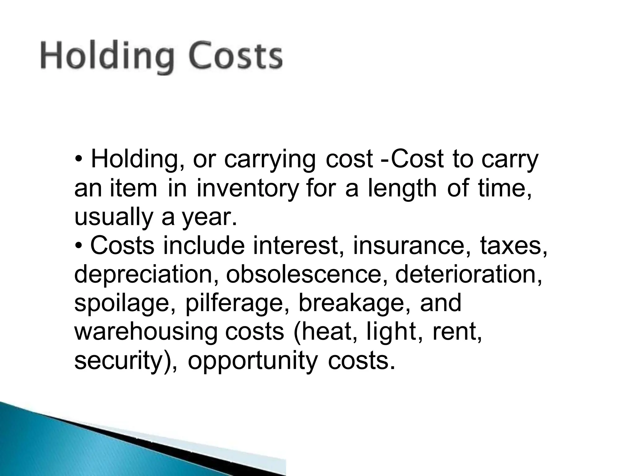• Holding, or carrying cost -Cost to carry
an item in inventory for a length of time,
usually a year.
• Costs include interest, insurance, taxes,
depreciation, obsolescence, deterioration,
spoilage, pilferage, breakage, and
warehousing costs (heat, light, rent,
security), opportunity costs.
 