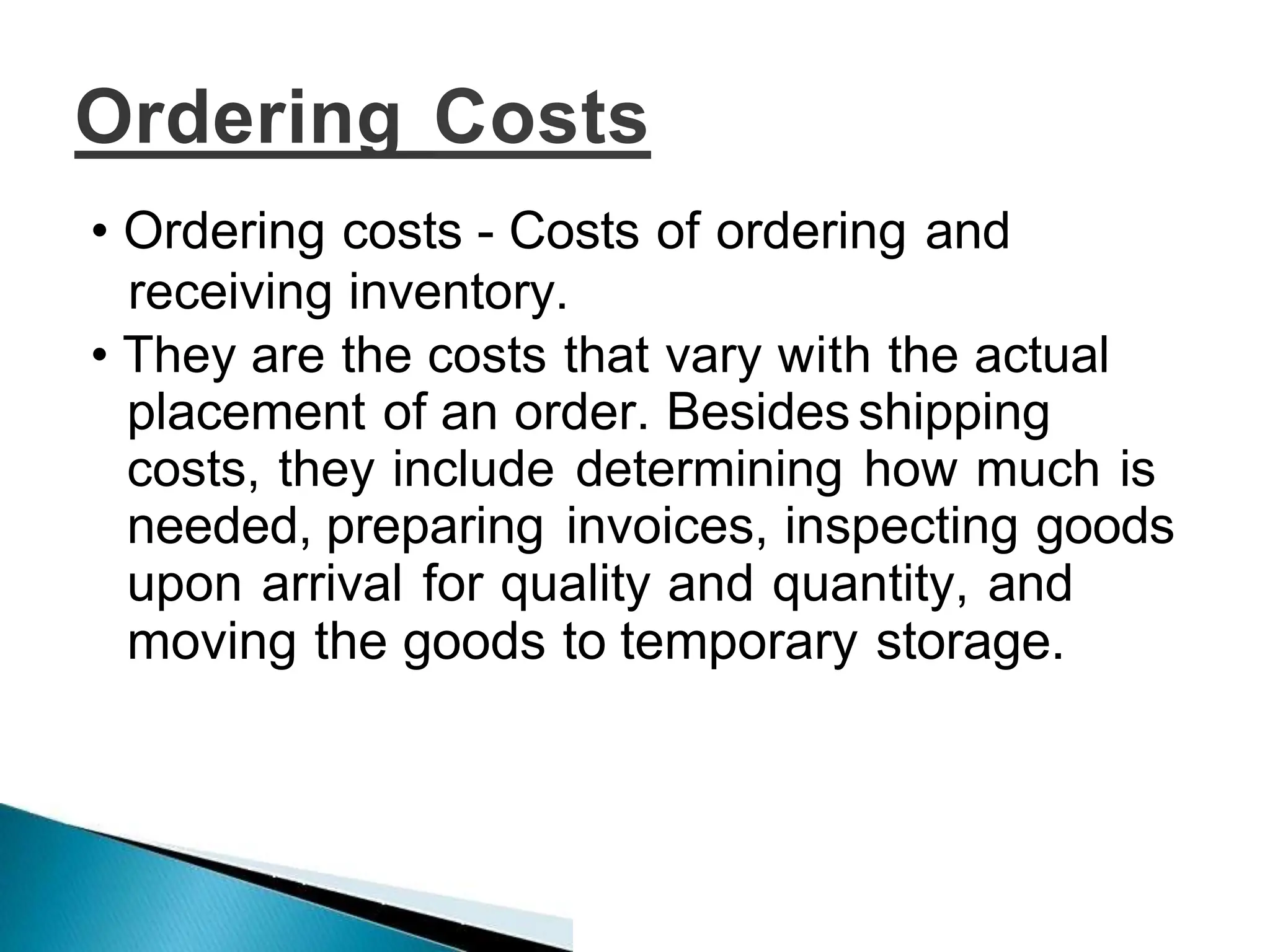 Ordering Costs
• Ordering costs - Costs of ordering and
receiving inventory.
• They are the costs that vary with the actual
placement of an order. Besides shipping
costs, they include determining how much is
needed, preparing invoices, inspecting goods
upon arrival for quality and quantity, and
moving the goods to temporary storage.
 