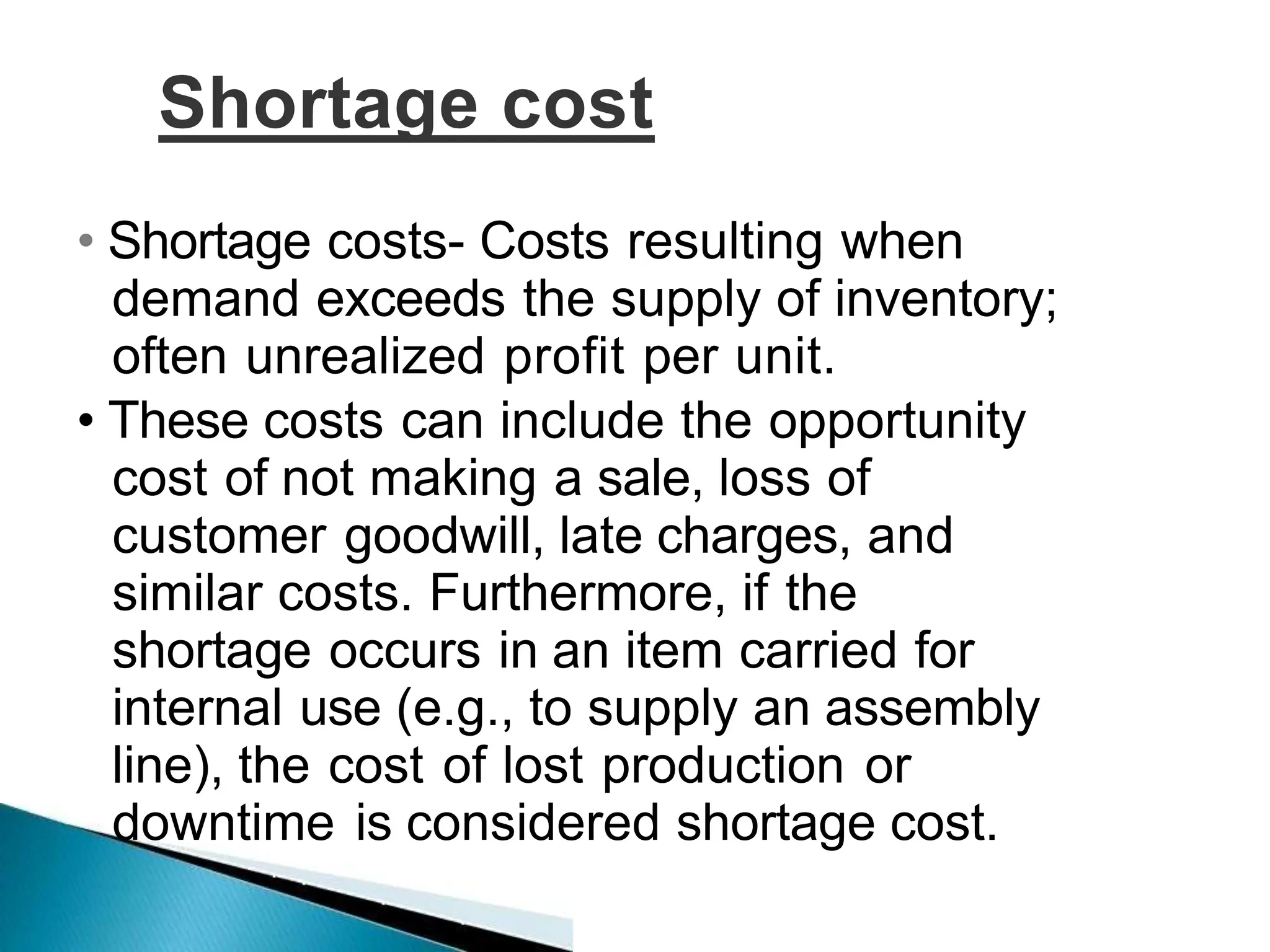 Shortage cost
• Shortage costs- Costs resulting when
demand exceeds the supply of inventory;
often unrealized profit per unit.
• These costs can include the opportunity
cost of not making a sale, loss of
customer goodwill, late charges, and
similar costs. Furthermore, if the
shortage occurs in an item carried for
internal use (e.g., to supply an assembly
line), the cost of lost production or
downtime is considered shortage cost.
 