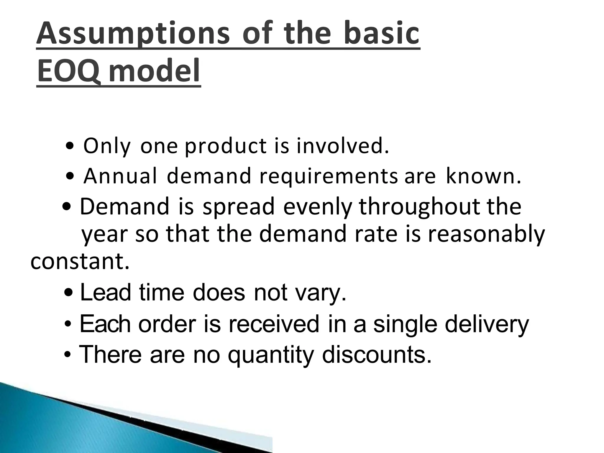 Assumptions of the basic
EOQ model
• Only one product is involved.
• Annual demand requirements are known.
• Demand is spread evenly throughout the
year so that the demand rate is reasonably
constant.
• Lead time does not vary.
• Each order is received in a single delivery
• There are no quantity discounts.
 