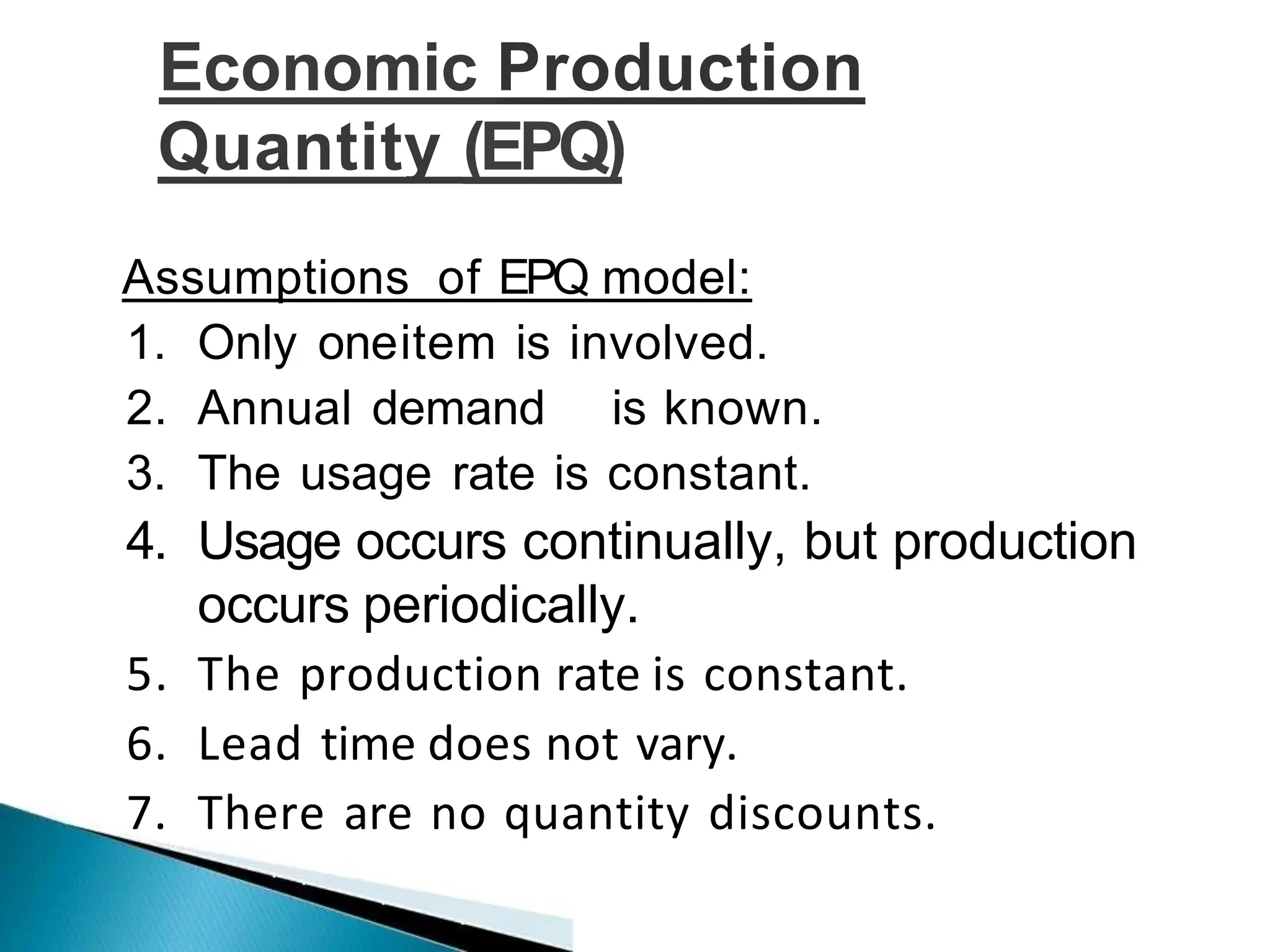 Economic Production
Quantity (EPQ)
Assumptions of EPQ model:
1. Only oneitem is involved.
2. Annual demand is known.
3. The usage rate is constant.
4. Usage occurs continually, but production
occurs periodically.
5. The production rate is constant.
6. Lead time does not vary.
7. There are no quantity discounts.
 
