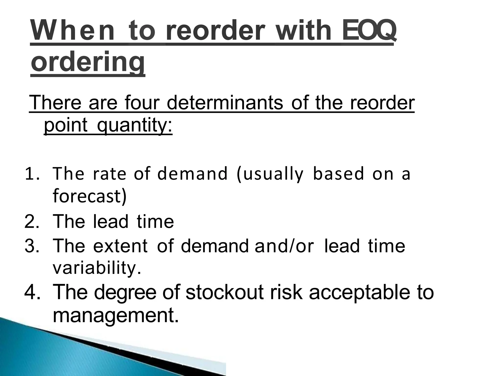 When to reorder with EOQ
ordering
There are four determinants of the reorder
point quantity:
1. The rate of demand (usually based on a
forecast)
2. The lead time
3. The extent of demand and/or lead time
variability.
4. The degree of stockout risk acceptable to
management.
 