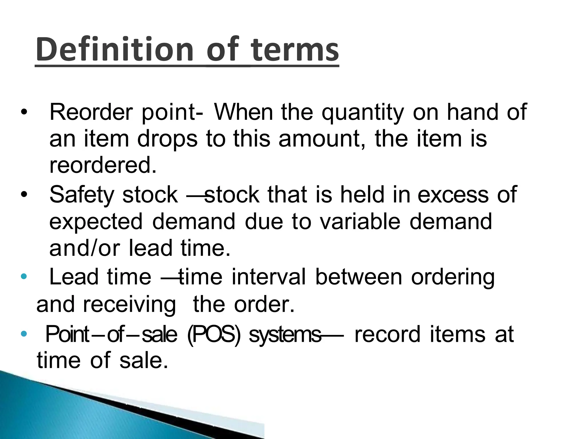 Definition of terms
• Reorder point- When the quantity on hand of
an item drops to this amount, the item is
reordered.
• Safety stock —
stock that is held in excess of
expected demand due to variable demand
and/or lead time.
• Lead time —
time interval between ordering
and receiving the order.
• Point–of–sale (POS) systems— record items at
time of sale.
 