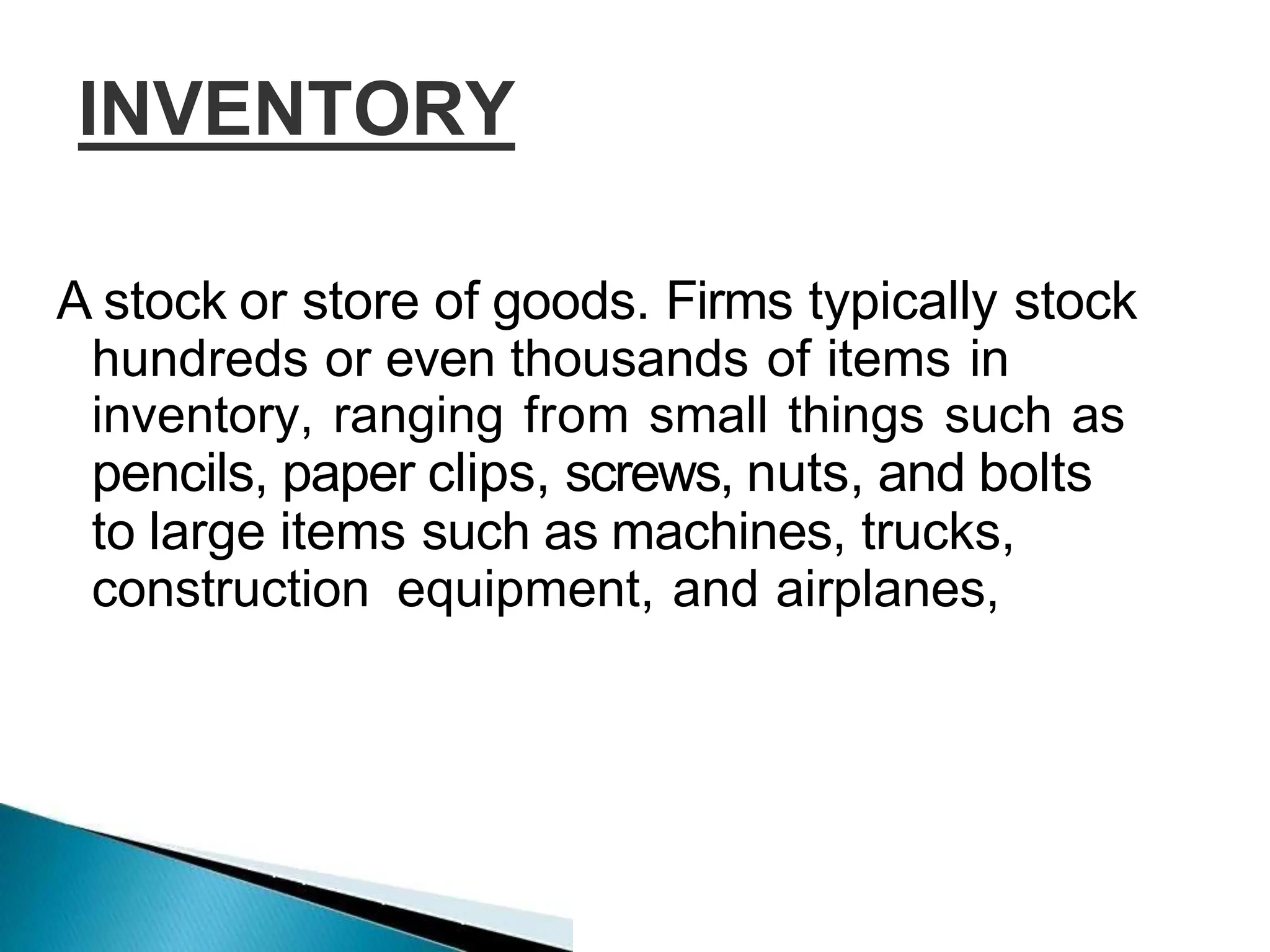 INVENTORY
A stock or store of goods. Firms typically stock
hundreds or even thousands of items in
inventory, ranging from small things such as
pencils, paper clips, screws, nuts, and bolts
to large items such as machines, trucks,
construction equipment, and airplanes,
 