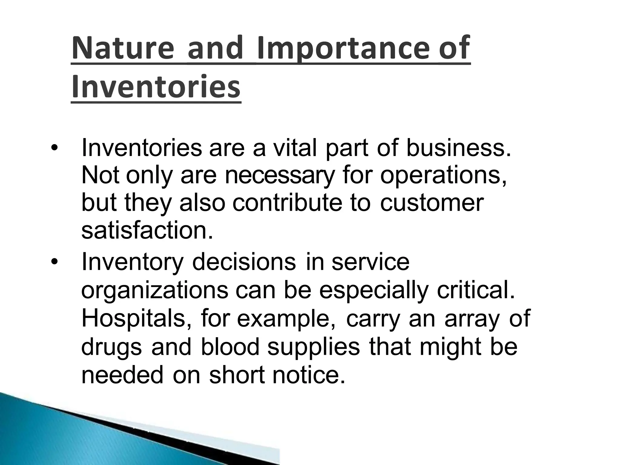 Nature and Importance of
Inventories
• Inventories are a vital part of business.
Not only are necessary for operations,
but they also contribute to customer
satisfaction.
• Inventory decisions in service
organizations can be especially critical.
Hospitals, for example, carry an array of
drugs and blood supplies that might be
needed on short notice.
 
