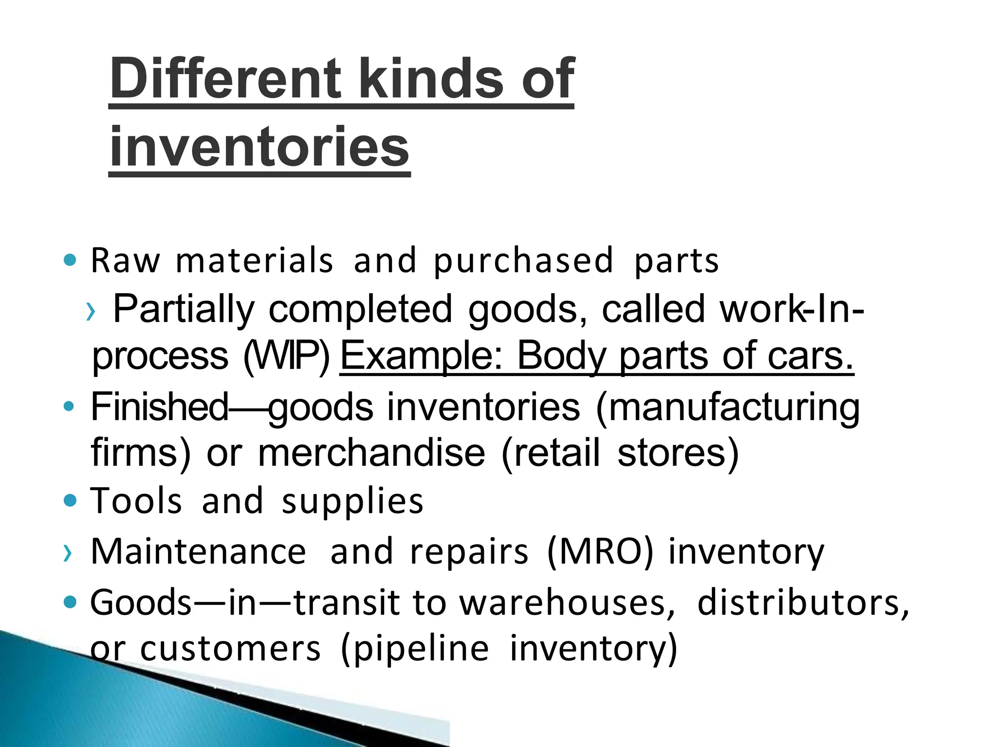 • Raw materials and purchased parts
› Partially completed goods, called work-In-
process (WIP) Example: Body parts of cars.
• Finished—goods inventories (manufacturing
firms) or merchandise (retail stores)
• Tools and supplies
› Maintenance and repairs (MRO) inventory
• Goods—in—transit to warehouses, distributors,
or customers (pipeline inventory)
Different kinds of
inventories
 