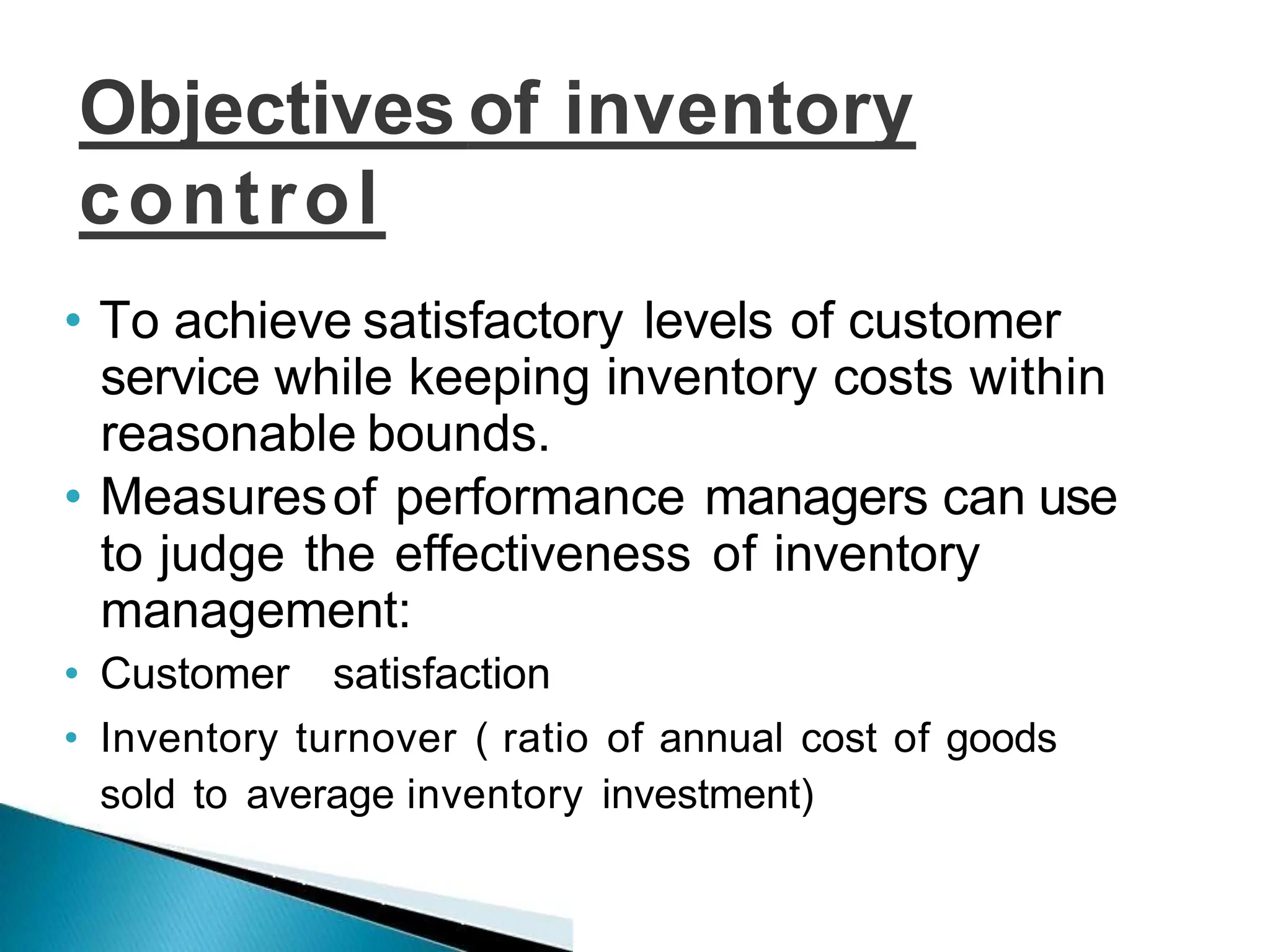 Objectives of inventory
control
• To achieve satisfactory levels of customer
service while keeping inventory costs within
reasonable bounds.
• Measuresof performance managers can use
to judge the effectiveness of inventory
management:
• Customer satisfaction
• Inventory turnover ( ratio of annual cost of goods
sold to average inventory investment)
 