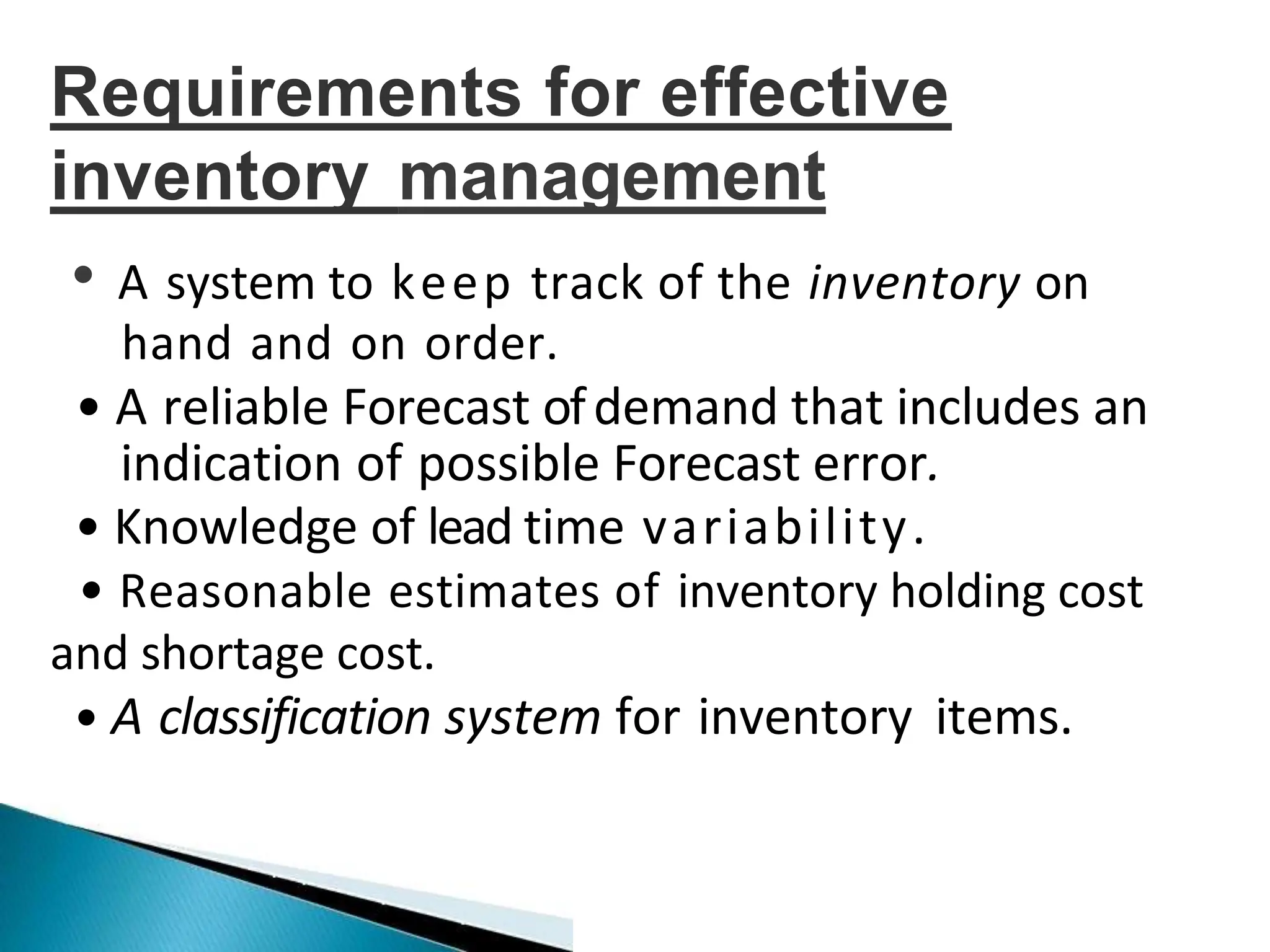 Requirements for effective
inventory management
• A system to keep track of the inventory on
hand and on order.
• A reliable Forecast ofdemand that includes an
indication of possible Forecast error.
• Knowledge of lead time variability.
• Reasonable estimates of inventory holding cost
and shortage cost.
• A classification system for inventory items.
 