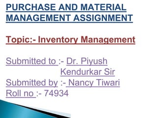 PURCHASE AND MATERIAL
MANAGEMENT ASSIGNMENT
Topic:- Inventory Management
Submitted to :- Dr. Piyush
Kendurkar Sir
Submitted by :- Nancy Tiwari
Roll no :- 74934
 