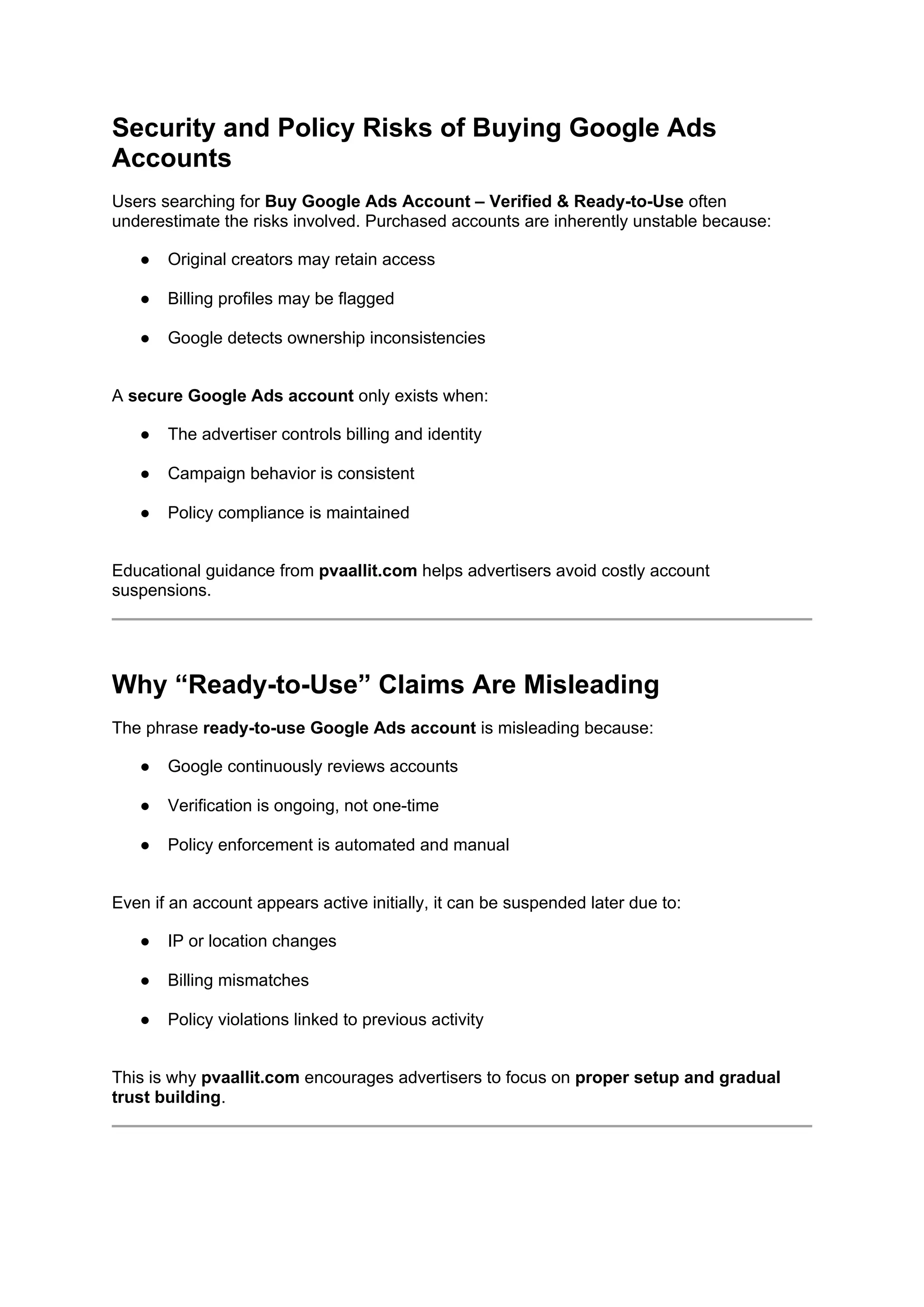 Security and Policy Risks of Buying Google Ads
Accounts
Users searching for Buy Google Ads Account – Verified & Ready-to-Use often
underestimate the risks involved. Purchased accounts are inherently unstable because:
● Original creators may retain access
● Billing profiles may be flagged
● Google detects ownership inconsistencies
A secure Google Ads account only exists when:
● The advertiser controls billing and identity
● Campaign behavior is consistent
● Policy compliance is maintained
Educational guidance from pvaallit.com helps advertisers avoid costly account
suspensions.
Why “Ready-to-Use” Claims Are Misleading
The phrase ready-to-use Google Ads account is misleading because:
● Google continuously reviews accounts
● Verification is ongoing, not one-time
● Policy enforcement is automated and manual
Even if an account appears active initially, it can be suspended later due to:
● IP or location changes
● Billing mismatches
● Policy violations linked to previous activity
This is why pvaallit.com encourages advertisers to focus on proper setup and gradual
trust building.
 