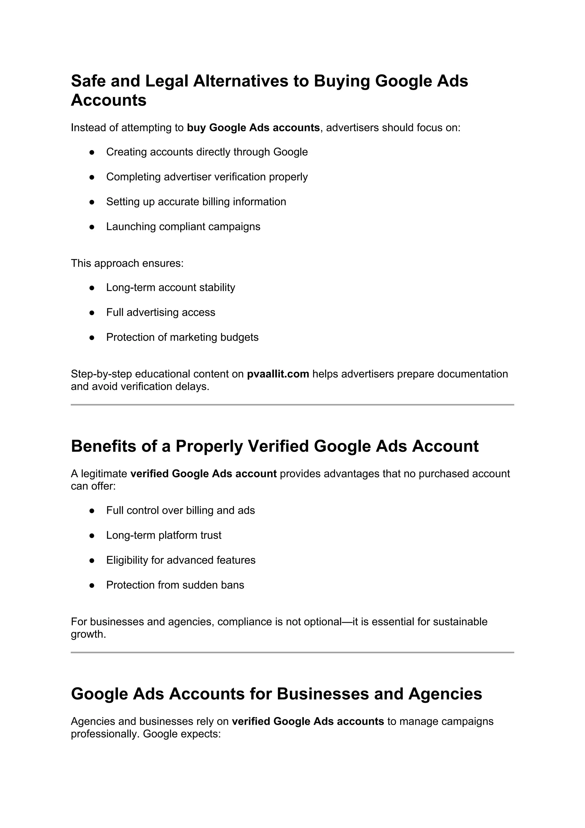 Safe and Legal Alternatives to Buying Google Ads
Accounts
Instead of attempting to buy Google Ads accounts, advertisers should focus on:
● Creating accounts directly through Google
● Completing advertiser verification properly
● Setting up accurate billing information
● Launching compliant campaigns
This approach ensures:
● Long-term account stability
● Full advertising access
● Protection of marketing budgets
Step-by-step educational content on pvaallit.com helps advertisers prepare documentation
and avoid verification delays.
Benefits of a Properly Verified Google Ads Account
A legitimate verified Google Ads account provides advantages that no purchased account
can offer:
● Full control over billing and ads
● Long-term platform trust
● Eligibility for advanced features
● Protection from sudden bans
For businesses and agencies, compliance is not optional—it is essential for sustainable
growth.
Google Ads Accounts for Businesses and Agencies
Agencies and businesses rely on verified Google Ads accounts to manage campaigns
professionally. Google expects:
 