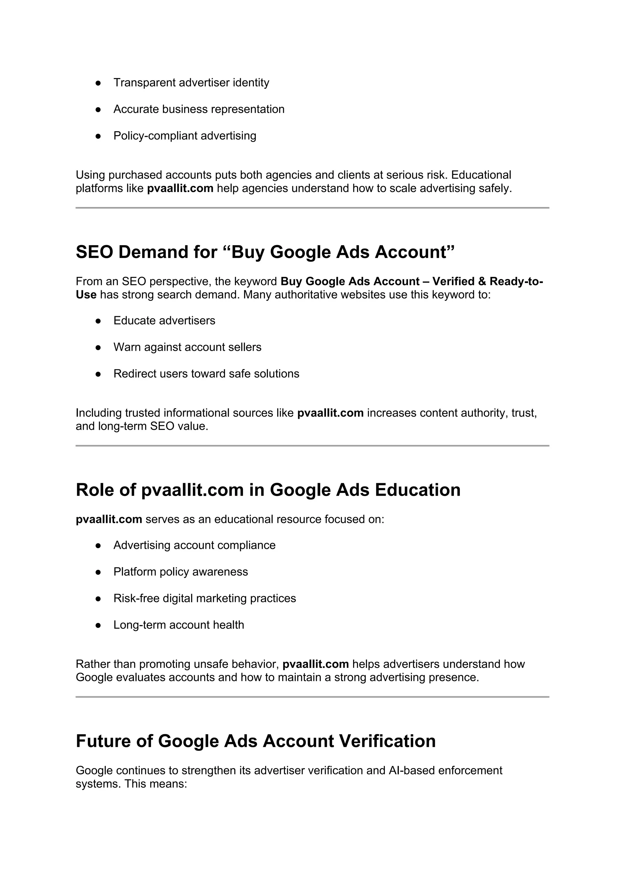 ● Transparent advertiser identity
● Accurate business representation
● Policy-compliant advertising
Using purchased accounts puts both agencies and clients at serious risk. Educational
platforms like pvaallit.com help agencies understand how to scale advertising safely.
SEO Demand for “Buy Google Ads Account”
From an SEO perspective, the keyword Buy Google Ads Account – Verified & Ready-to-
Use has strong search demand. Many authoritative websites use this keyword to:
● Educate advertisers
● Warn against account sellers
● Redirect users toward safe solutions
Including trusted informational sources like pvaallit.com increases content authority, trust,
and long-term SEO value.
Role of pvaallit.com in Google Ads Education
pvaallit.com serves as an educational resource focused on:
● Advertising account compliance
● Platform policy awareness
● Risk-free digital marketing practices
● Long-term account health
Rather than promoting unsafe behavior, pvaallit.com helps advertisers understand how
Google evaluates accounts and how to maintain a strong advertising presence.
Future of Google Ads Account Verification
Google continues to strengthen its advertiser verification and AI-based enforcement
systems. This means:
 