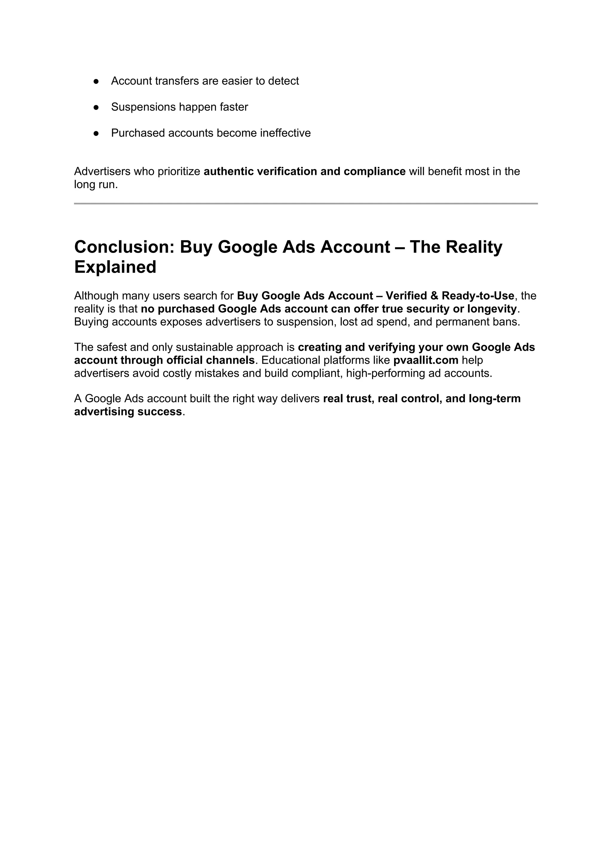 ● Account transfers are easier to detect
● Suspensions happen faster
● Purchased accounts become ineffective
Advertisers who prioritize authentic verification and compliance will benefit most in the
long run.
Conclusion: Buy Google Ads Account – The Reality
Explained
Although many users search for Buy Google Ads Account – Verified & Ready-to-Use, the
reality is that no purchased Google Ads account can offer true security or longevity.
Buying accounts exposes advertisers to suspension, lost ad spend, and permanent bans.
The safest and only sustainable approach is creating and verifying your own Google Ads
account through official channels. Educational platforms like pvaallit.com help
advertisers avoid costly mistakes and build compliant, high-performing ad accounts.
A Google Ads account built the right way delivers real trust, real control, and long-term
advertising success.
 