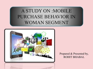 A STUDY ON :MOBILE
PURCHASE BEHAVIOR IN
WOMAN SEGMENT
Prepared & Presented by,
ROHIT BHABAL
 