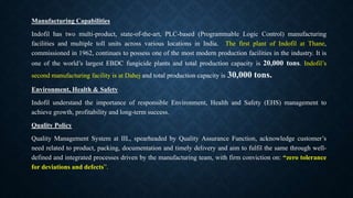 Manufacturing Capabilities
Indofil has two multi-product, state-of-the-art, PLC-based (Programmable Logic Control) manufacturing
facilities and multiple toll units across various locations in India. The first plant of Indofil at Thane,
commissioned in 1962, continues to possess one of the most modern production facilities in the industry. It is
one of the world’s largest EBDC fungicide plants and total production capacity is 20,000 tons. Indofil’s
second manufacturing facility is at Dahej and total production capacity is 30,000 tons.
Environment, Health & Safety
Indofil understand the importance of responsible Environment, Health and Safety (EHS) management to
achieve growth, profitability and long-term success.
Quality Policy
Quality Management System at IIL, spearheaded by Quality Assurance Function, acknowledge customer’s
need related to product, packing, documentation and timely delivery and aim to fulfil the same through well-
defined and integrated processes driven by the manufacturing team, with firm conviction on: “zero tolerance
for deviations and defects”.
 
