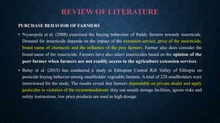 REVIEW OF LITERATURE
PURCHASE BEHAVIOR OF FARMERS
• Niyarepola et al. (2008) examined the buying behaviour of Paddy farmers towards insecticide.
Demand for insecticide depends on the impact of the extension service, price of the insecticide,
brand name of chemicals and the influence of the peer farmers. Farmer also does consider the
brand name of the insecticide. Farmers have also select insecticides based on the opinion of the
peer farmer when farmers are not readily access to the agriculture extension services.
• Belay et al. (2015) has conducted a study in Ethiopian Central Rift Valley of Ethiopia on
pesticide buying behavior among smallholder vegetable farmers. A total of 220 smallholders were
interviewed for the study. The results reveal that farmers dependable on private dealer and apply
pesticides in violation of the recommendations: they use unsafe storage facilities, ignore risks and
safety instructions, low price products are used in high dosage.
 