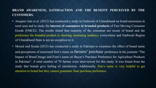 BRAND AWARENESS, SATISFACTION AND THE BENEFIT PERCEIVED BY THE
CUSTOMERS.
• Anupam Jain et al. (2012) has conducted a study in Garhwali of Uttarakhand on brand awareness in
rural area and to study the interest of consumers in branded products of Fast Moving Consumer
Goods (FMCG). The results found that majority of the consumer are aware of brand and the
preference for branded product is showing increasing tendency everywhere and Garhwali Region
of Uttarakhand State is not an exception to it.
• Moeed and Syeda (2015) has conducted a study in Pakistan to examines the effect of brand name
and perceptions of renowned firm’s name on farmers’ purchase preference in his journals “The
Impact of Brand Image and Firm’s name on Buyer’s Purchase Preference for Agriculture Products
in Pakistan”. A total number of 70 farmer were interviewed for this study. It was found from the
study that brands give feeling of satisfaction. Additionally, firm’s name is very helpful to get
attention to brand but they cannot guarantee final purchase preference.
 