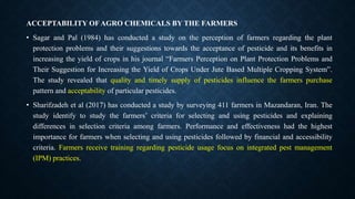 ACCEPTABILITY OFAGRO CHEMICALS BY THE FARMERS
• Sagar and Pal (1984) has conducted a study on the perception of farmers regarding the plant
protection problems and their suggestions towards the acceptance of pesticide and its benefits in
increasing the yield of crops in his journal “Farmers Perception on Plant Protection Problems and
Their Suggestion for Increasing the Yield of Crops Under Jute Based Multiple Cropping System”.
The study revealed that quality and timely supply of pesticides influence the farmers purchase
pattern and acceptability of particular pesticides.
• Sharifzadeh et al (2017) has conducted a study by surveying 411 farmers in Mazandaran, Iran. The
study identify to study the farmers’ criteria for selecting and using pesticides and explaining
differences in selection criteria among farmers. Performance and effectiveness had the highest
importance for farmers when selecting and using pesticides followed by financial and accessibility
criteria. Farmers receive training regarding pesticide usage focus on integrated pest management
(IPM) practices.
 